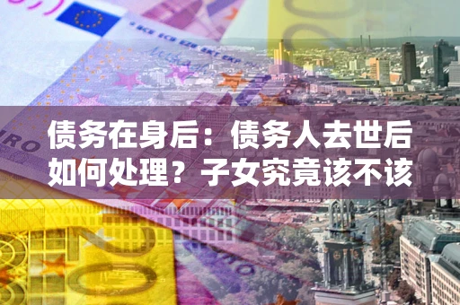 武汉债务在身后：债务人去世后如何处理？子女究竟该不该还钱？