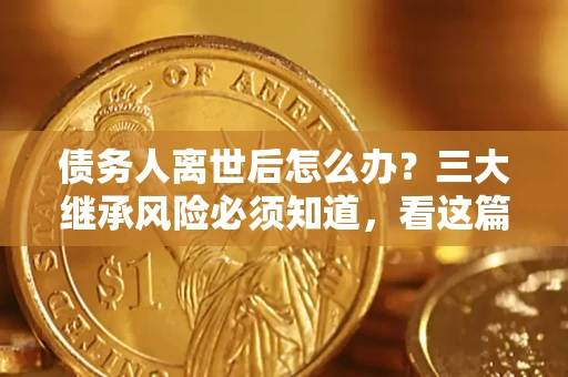 武汉债务人离世后怎么办？三大继承风险必须知道，看这篇就够了