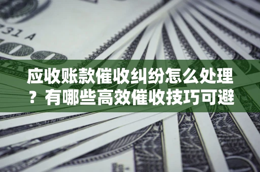 武汉应收账款催收纠纷怎么处理？有哪些高效催收技巧可避免坏账？